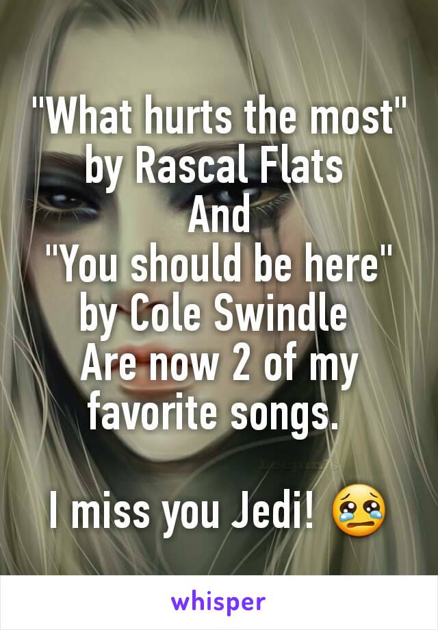 "What hurts the most" by Rascal Flats 
And
"You should be here" by Cole Swindle 
Are now 2 of my favorite songs. 

I miss you Jedi! 😢