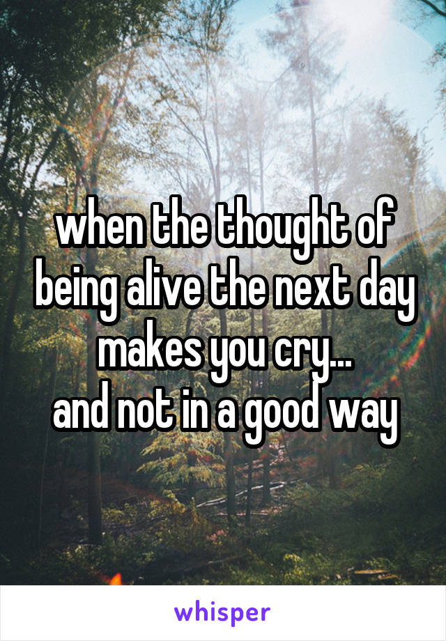 when the thought of being alive the next day makes you cry...
and not in a good way