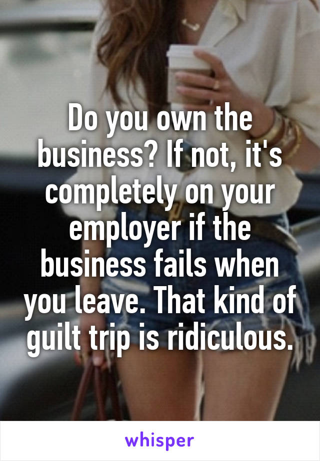 Do you own the business? If not, it's completely on your employer if the business fails when you leave. That kind of guilt trip is ridiculous.
