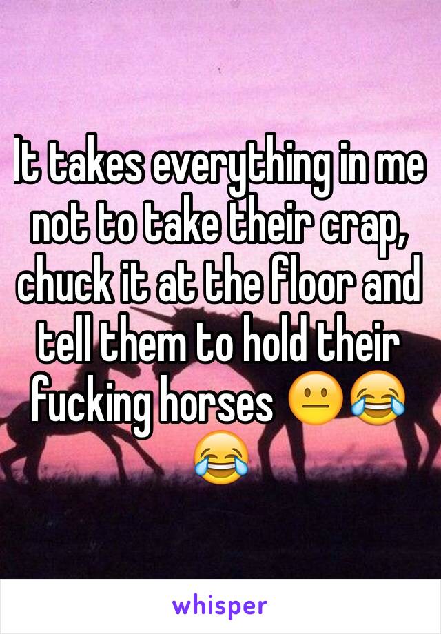It takes everything in me not to take their crap, chuck it at the floor and tell them to hold their fucking horses 😐😂😂