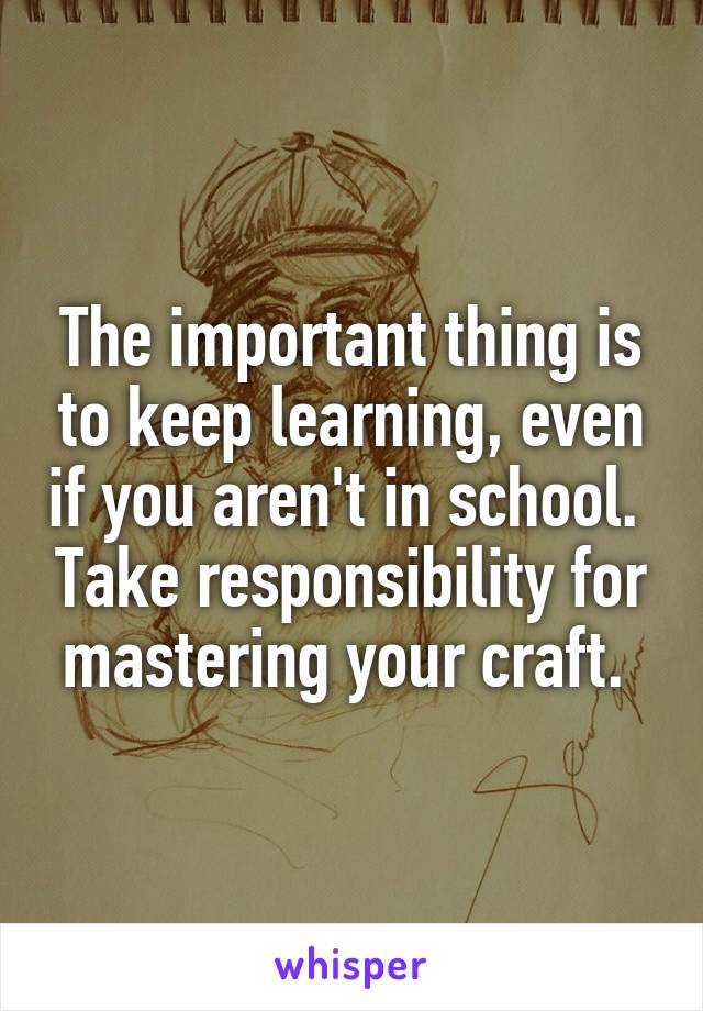 The important thing is to keep learning, even if you aren't in school.  Take responsibility for mastering your craft. 