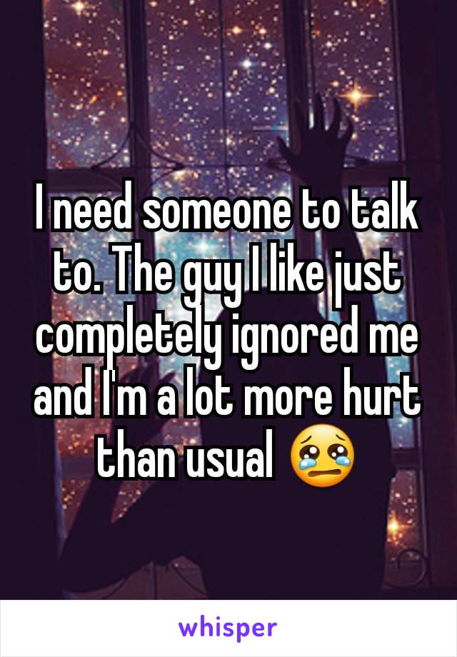 I need someone to talk to. The guy I like just completely ignored me and I'm a lot more hurt than usual 😢