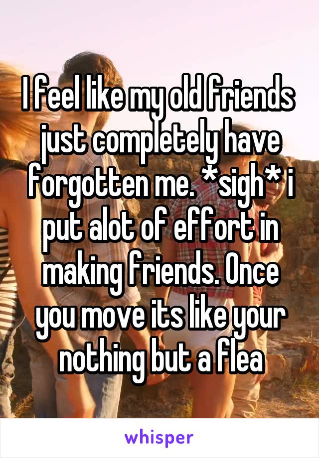 I feel like my old friends  just completely have forgotten me. *sigh* i put alot of effort in making friends. Once you move its like your nothing but a flea