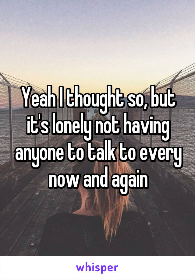 Yeah I thought so, but it's lonely not having anyone to talk to every now and again