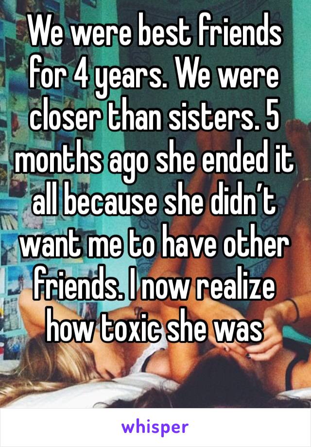 We were best friends for 4 years. We were closer than sisters. 5 months ago she ended it all because she didn’t want me to have other friends. I now realize how toxic she was