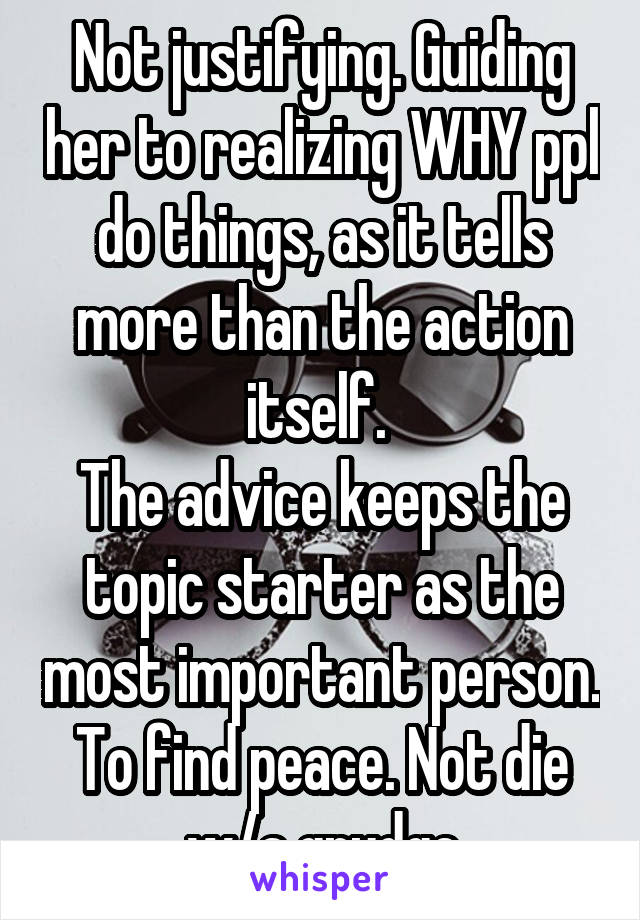 Not justifying. Guiding her to realizing WHY ppl do things, as it tells more than the action itself. 
The advice keeps the topic starter as the most important person. To find peace. Not die w/a grudge