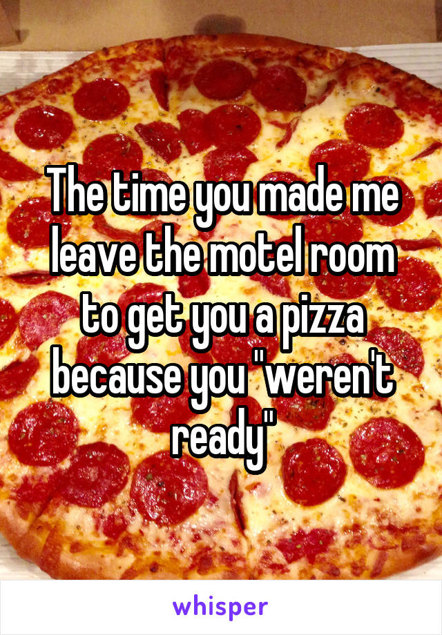 The time you made me leave the motel room to get you a pizza because you "weren't ready"