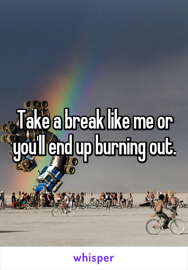 Take a break like me or you'll end up burning out.