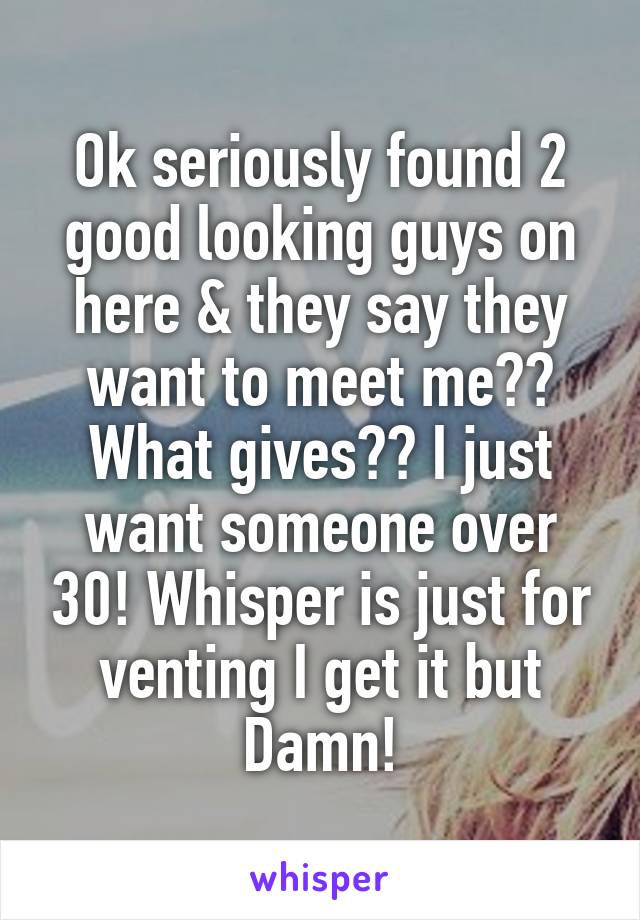 Ok seriously found 2 good looking guys on here & they say they want to meet me?? What gives?? I just want someone over 30! Whisper is just for venting I get it but Damn!