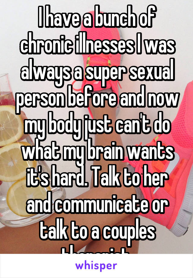 I have a bunch of chronic illnesses I was always a super sexual person before and now my body just can't do what my brain wants it's hard. Talk to her and communicate or talk to a couples therapist 