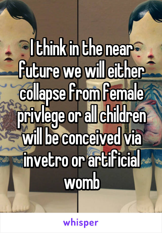 I think in the near future we will either collapse from female privlege or all children will be conceived via invetro or artificial womb