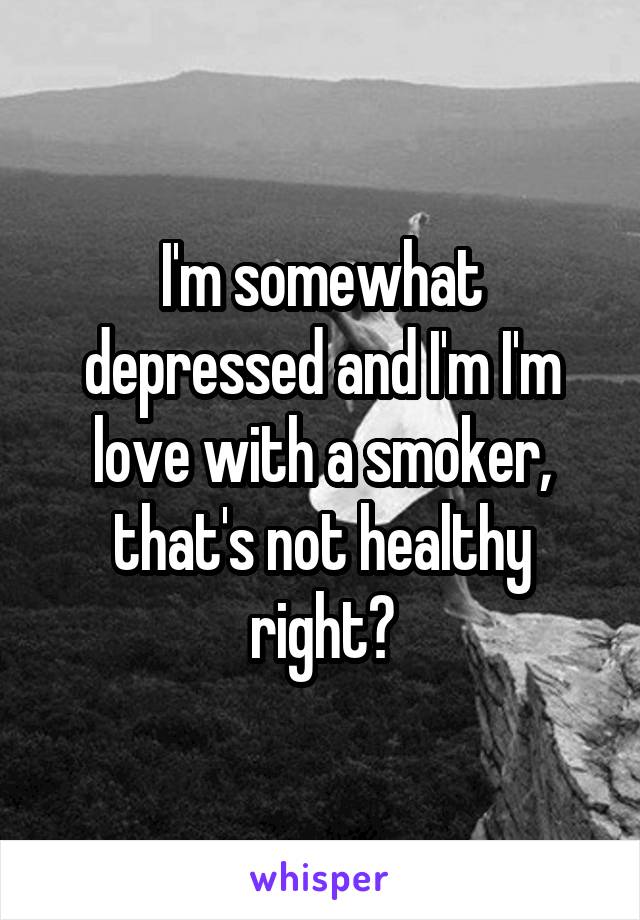 I'm somewhat depressed and I'm I'm love with a smoker, that's not healthy right?