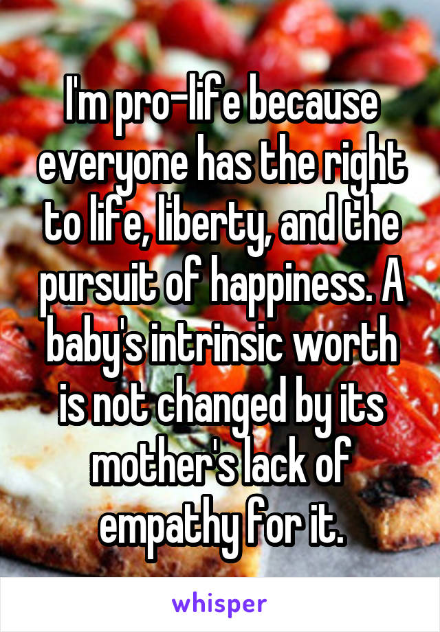 I'm pro-life because everyone has the right to life, liberty, and the pursuit of happiness. A baby's intrinsic worth is not changed by its mother's lack of empathy for it.