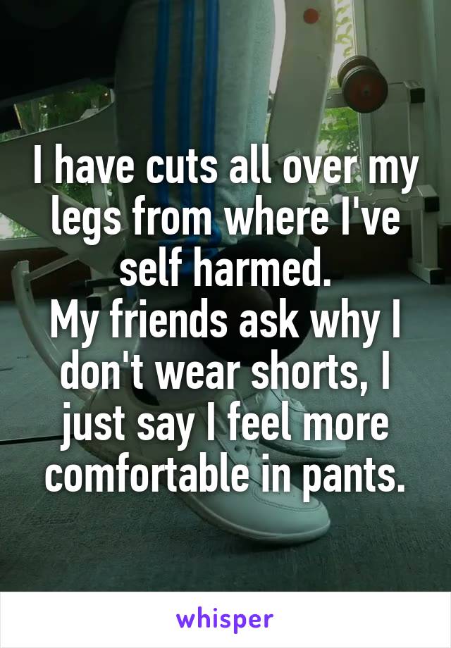 I have cuts all over my legs from where I've self harmed.
My friends ask why I don't wear shorts, I just say I feel more comfortable in pants.