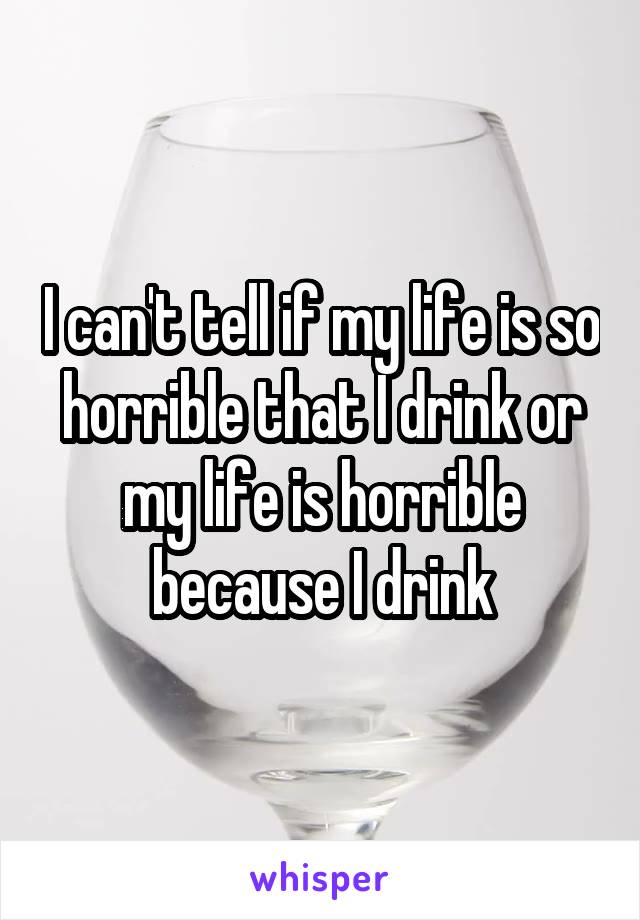 I can't tell if my life is so horrible that I drink or my life is horrible because I drink