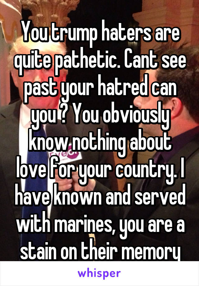 You trump haters are quite pathetic. Cant see past your hatred can you ? You obviously know nothing about love for your country. I have known and served with marines, you are a stain on their memory