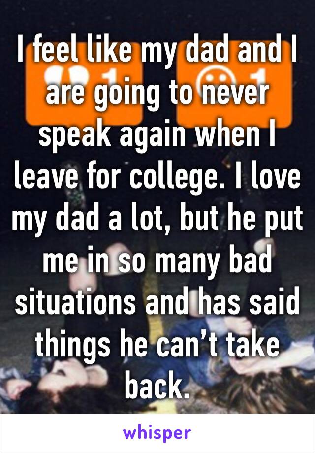 I feel like my dad and I are going to never speak again when I leave for college. I love my dad a lot, but he put me in so many bad situations and has said things he can’t take back.