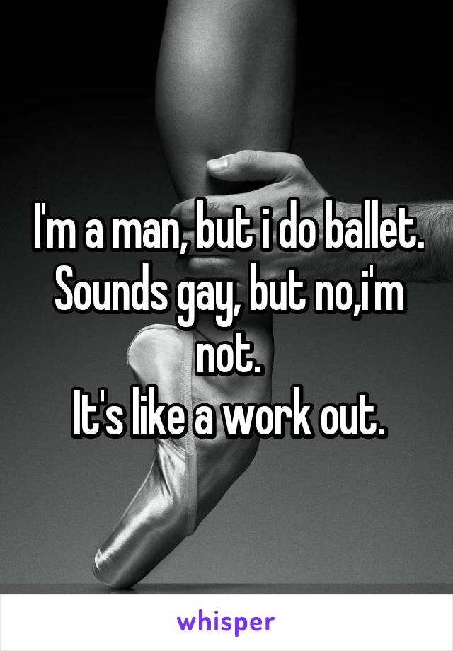 I'm a man, but i do ballet.
Sounds gay, but no,i'm not.
It's like a work out.