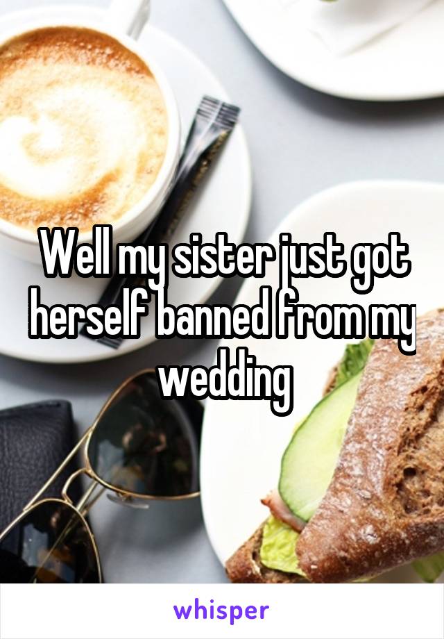 Well my sister just got herself banned from my wedding