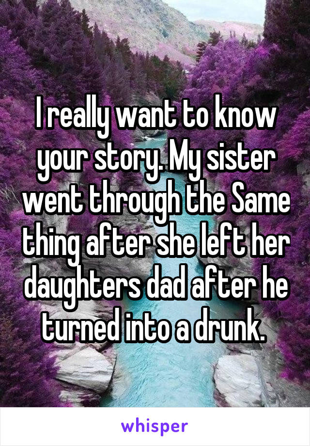 I really want to know your story. My sister went through the Same thing after she left her daughters dad after he turned into a drunk. 