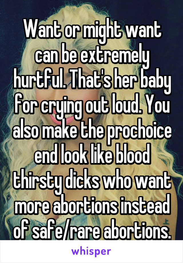 Want or might want can be extremely hurtful. That's her baby for crying out loud. You also make the prochoice end look like blood thirsty dicks who want more abortions instead of safe/rare abortions.