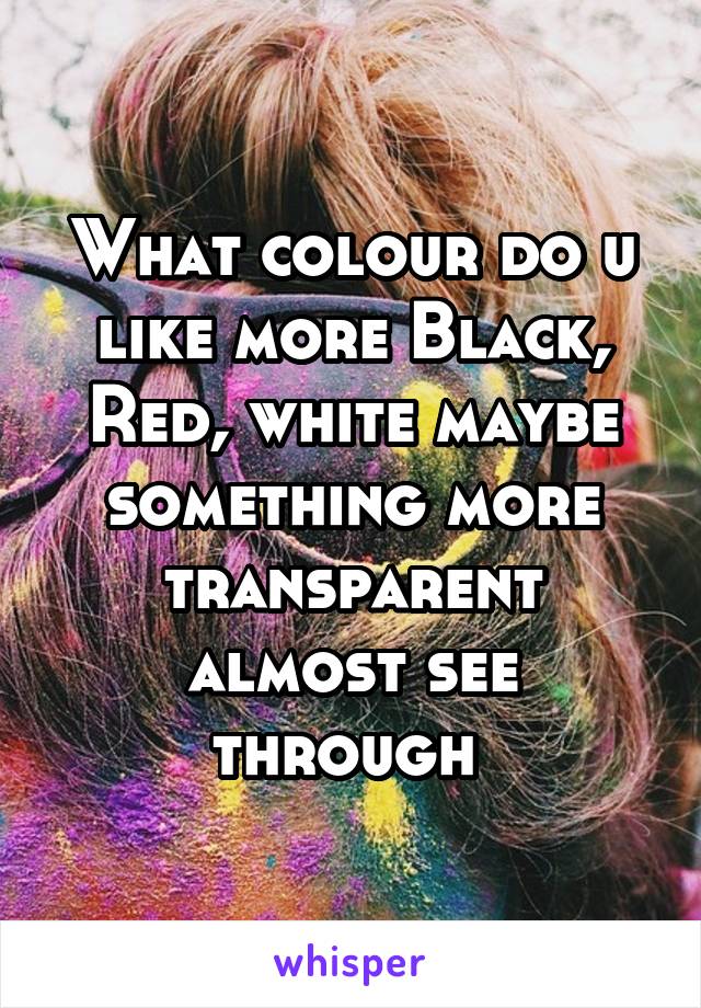 What colour do u like more Black, Red, white maybe something more transparent almost see through 