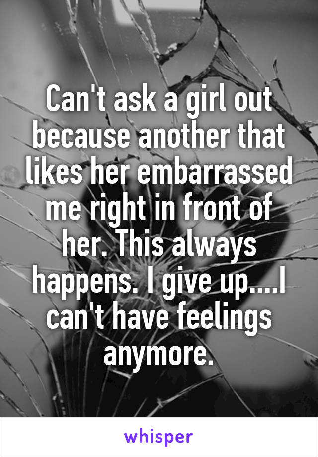 Can't ask a girl out because another that likes her embarrassed me right in front of her. This always happens. I give up....I can't have feelings anymore.