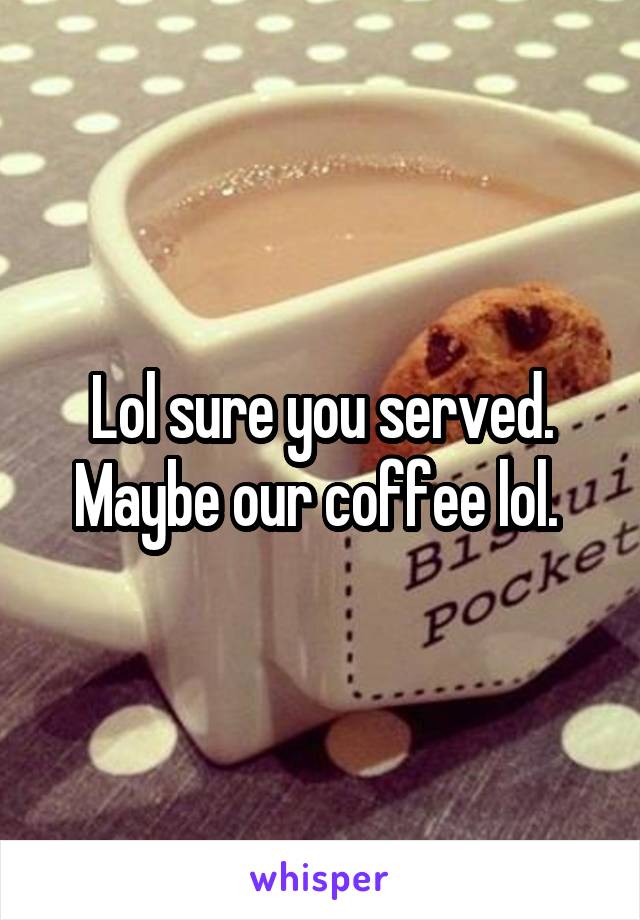 Lol sure you served. Maybe our coffee lol. 