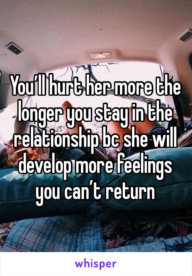 You’ll hurt her more the longer you stay in the relationship bc she will develop more feelings you can’t return