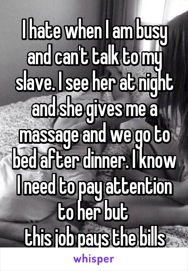 I hate when I am busy and can't talk to my slave. I see her at night and she gives me a massage and we go to bed after dinner. I know I need to pay attention to her but 
this job pays the bills