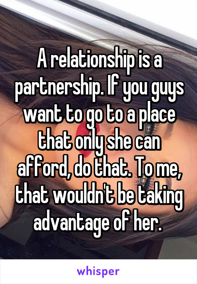 A relationship is a partnership. If you guys want to go to a place that only she can afford, do that. To me, that wouldn't be taking advantage of her. 