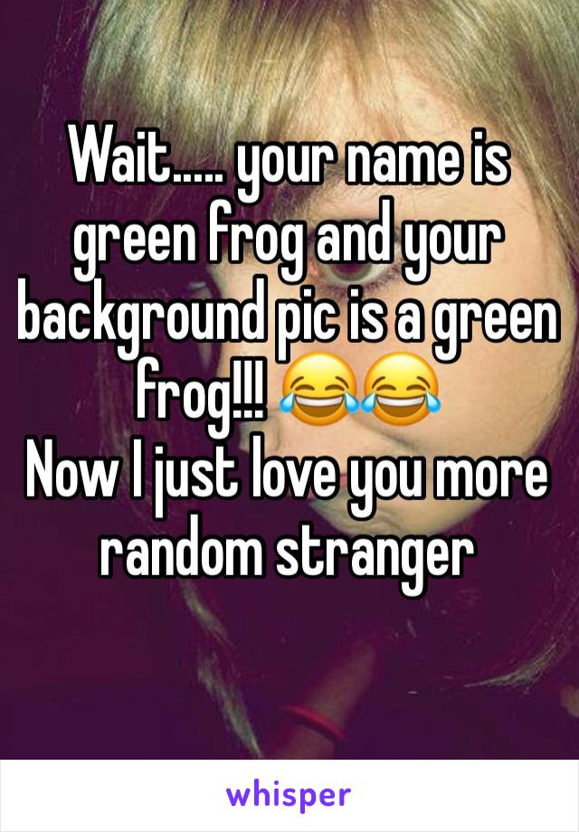 Wait..... your name is green frog and your background pic is a green frog!!! 😂😂
Now I just love you more random stranger 