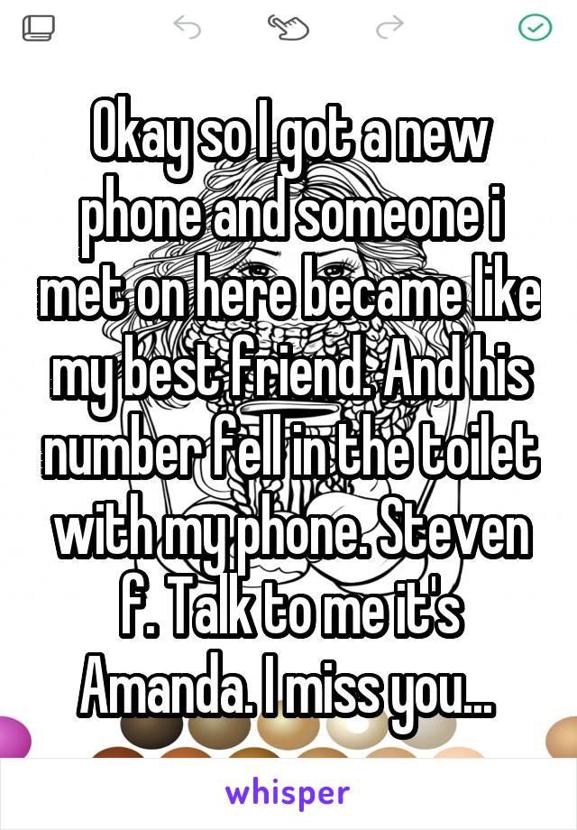 Okay so I got a new phone and someone i met on here became like my best friend. And his number fell in the toilet with my phone. Steven f. Talk to me it's Amanda. I miss you... 