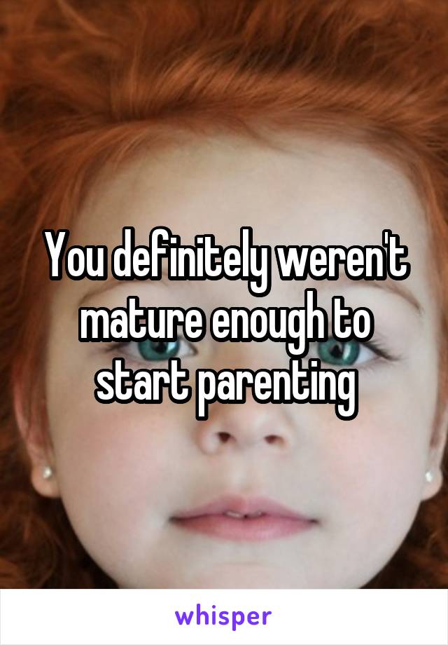 You definitely weren't mature enough to start parenting