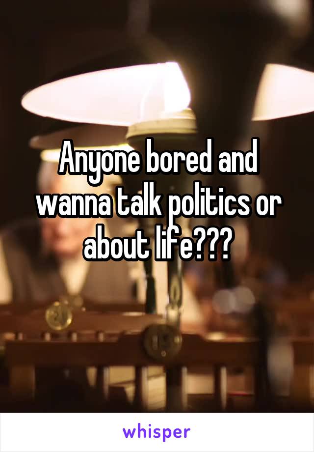 Anyone bored and wanna talk politics or about life???
