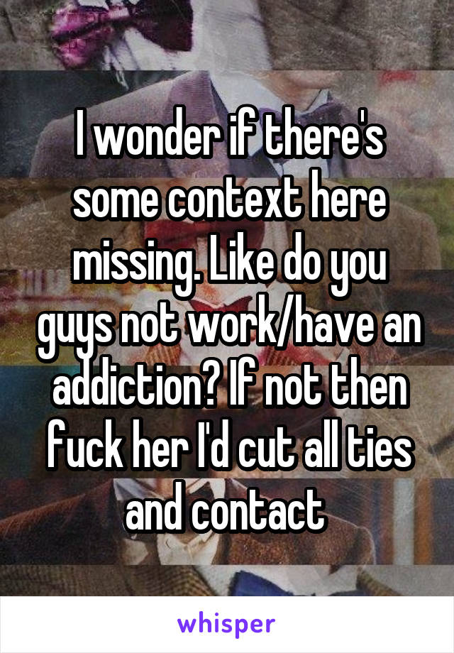 I wonder if there's some context here missing. Like do you guys not work/have an addiction? If not then fuck her I'd cut all ties and contact 