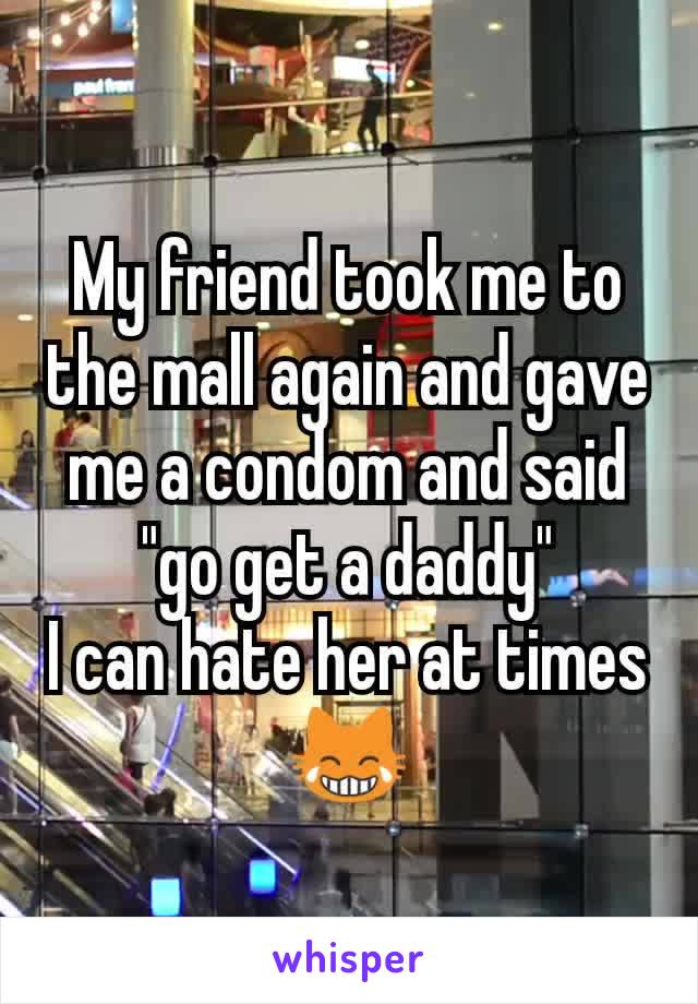 My friend took me to the mall again and gave me a condom and said "go get a daddy"
I can hate her at times 😹