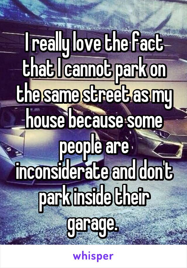 I really love the fact that I cannot park on the same street as my house because some people are inconsiderate and don't park inside their garage. 