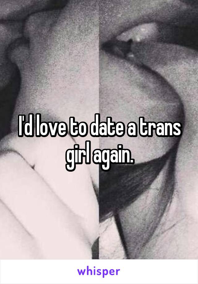 I'd love to date a trans girl again.