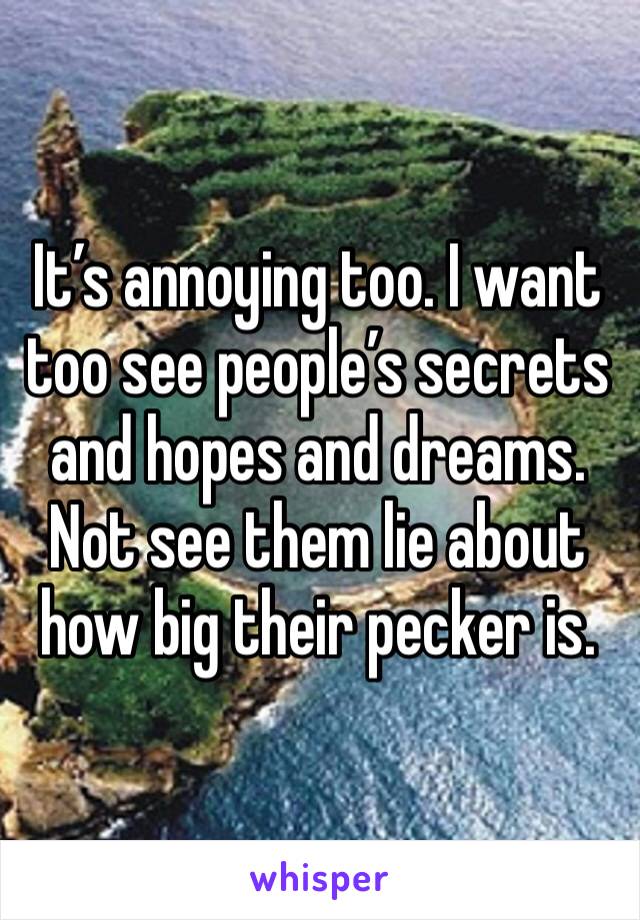 It’s annoying too. I want too see people’s secrets and hopes and dreams. Not see them lie about how big their pecker is. 