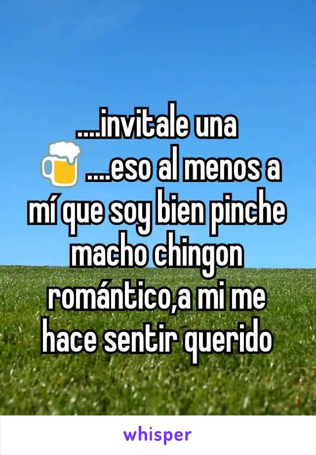 ....invitale una 🍺....eso al menos a mí que soy bien pinche macho chingon romántico,a mi me hace sentir querido