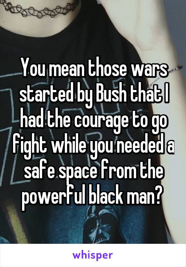 You mean those wars started by Bush that I had the courage to go fight while you needed a safe space from the powerful black man? 