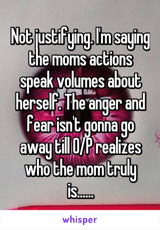 Not justifying. I'm saying the moms actions speak volumes about herself. The anger and fear isn't gonna go away till O/P realizes who the mom truly is......