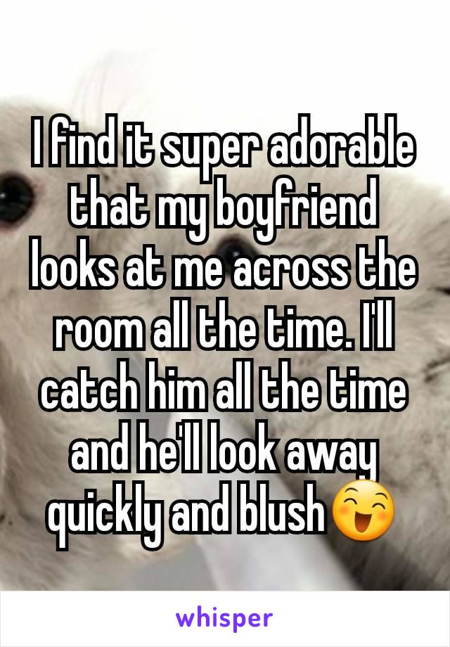 I find it super adorable that my boyfriend looks at me across the room all the time. I'll catch him all the time and he'll look away quickly and blush😄