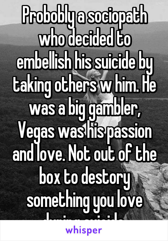 Probobly a sociopath who decided to embellish his suicide by taking others w him. He was a big gambler, Vegas was his passion and love. Not out of the box to destory something you love during suicide.