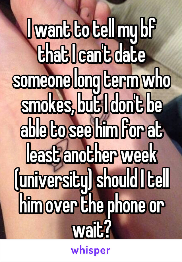 I want to tell my bf that I can't date someone long term who smokes, but I don't be able to see him for at least another week (university) should I tell him over the phone or wait?