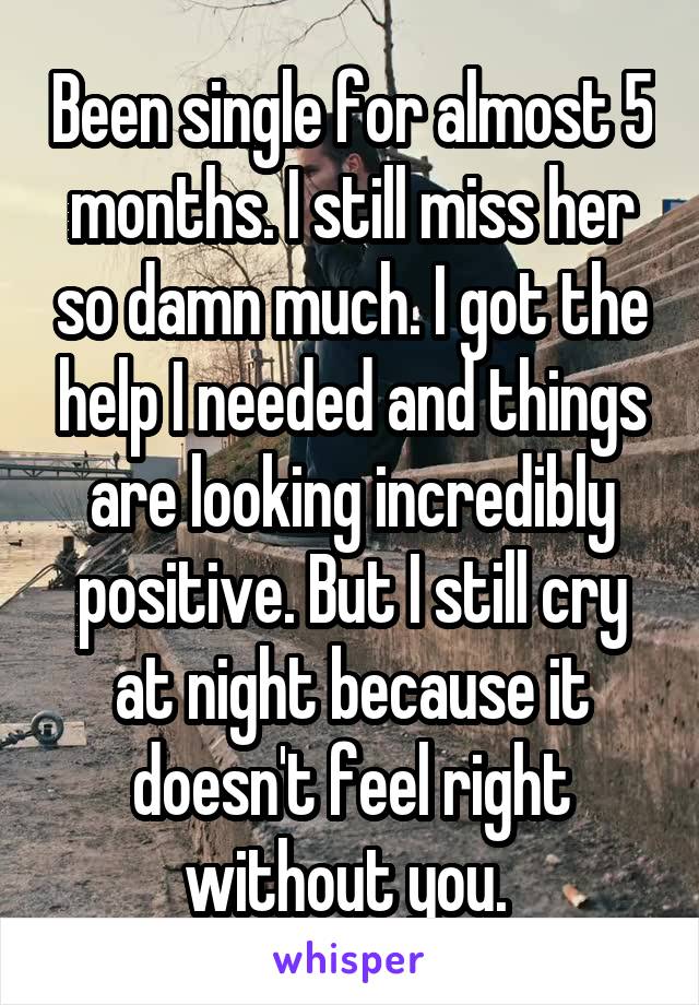 Been single for almost 5 months. I still miss her so damn much. I got the help I needed and things are looking incredibly positive. But I still cry at night because it doesn't feel right without you. 