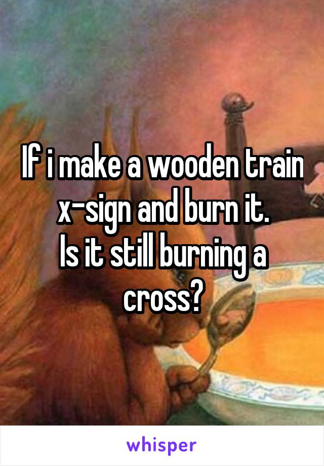 If i make a wooden train x-sign and burn it.
Is it still burning a cross?