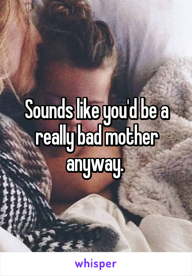 Sounds like you'd be a really bad mother anyway. 