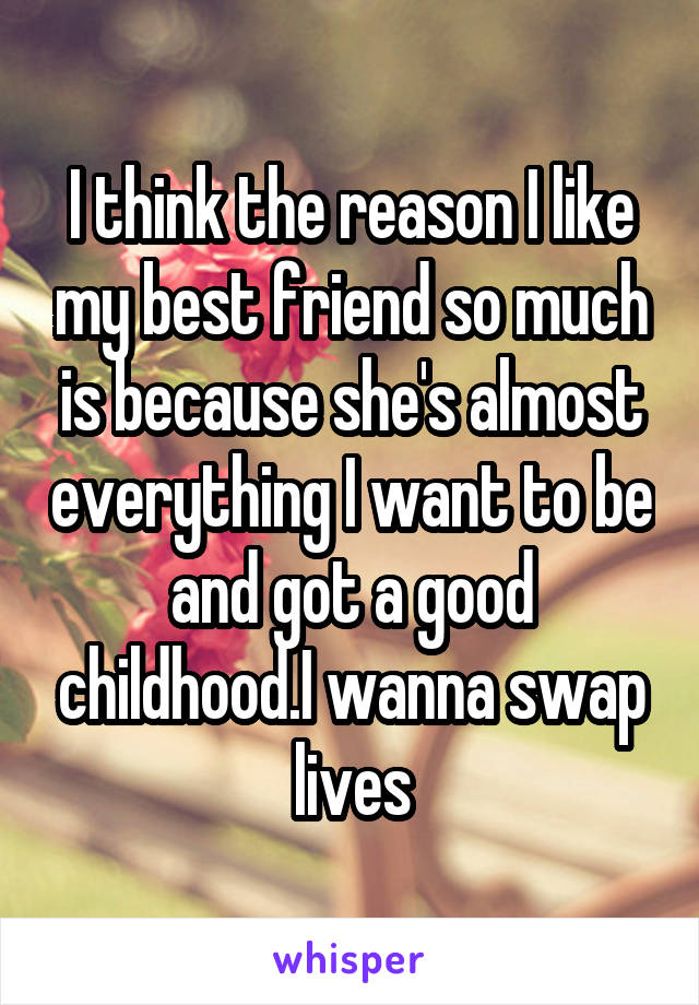 I think the reason I like my best friend so much is because she's almost everything I want to be and got a good childhood.I wanna swap lives